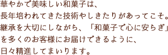 華やかで美味しい和菓子は、長年培われてきた技術やしきたりがあってこそ。継承を大切にしながら、「和菓子で心に安らぎ」を多くのお客様にお届けできるように、日々精進してまいります。